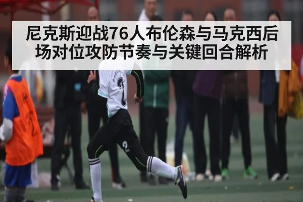 尼克斯迎战76人布伦森与马克西后场对位攻防节奏与关键回合解析